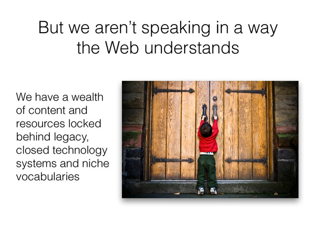 But we aren’t speaking in a way
the Web understands
We have a wealth
of content and
resources locked
behind legacy,
closed technology
systems and niche
vocabularies
