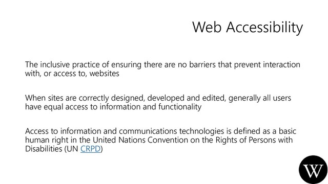 Web Accessibility
The inclusive practice of ensuring there are no barriers that prevent interaction
with, or access to, websites
When sites are correctly designed, developed and edited, generally all users
have equal access to information and functionality
Access to information and communications technologies is defined as a basic
human right in the United Nations Convention on the Rights of Persons with
Disabilities (UN CRPD)
