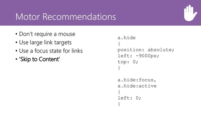 Motor Recommendations
• Don’t require a mouse
• Use large link targets
• Use a focus state for links
• ‘Skip to Content’
a.hide
{
position: absolute;
left: -9000px;
top: 0;
}
a.hide:focus,
a.hide:active
{
left: 0;
}
