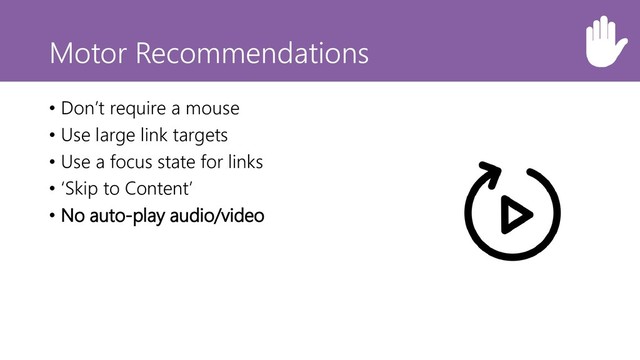 Motor Recommendations
• Don’t require a mouse
• Use large link targets
• Use a focus state for links
• ‘Skip to Content’
• No auto-play audio/video

