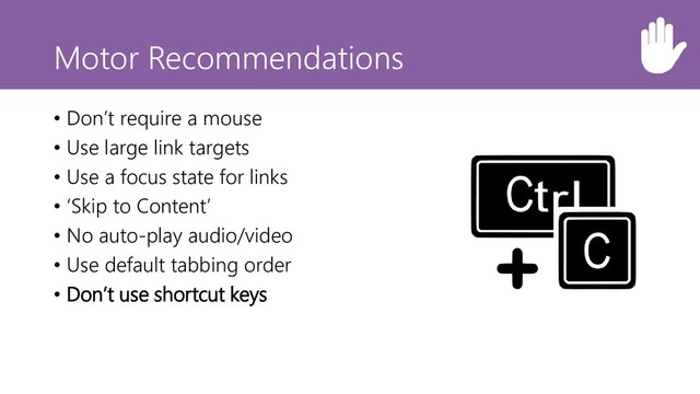 Motor Recommendations
• Don’t require a mouse
• Use large link targets
• Use a focus state for links
• ‘Skip to Content’
• No auto-play audio/video
• Use default tabbing order
• Don’t use shortcut keys
