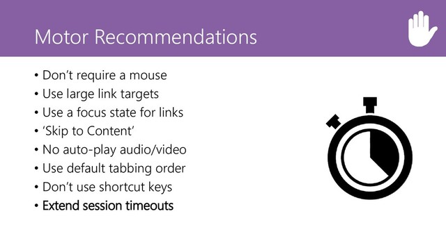 Motor Recommendations
• Don’t require a mouse
• Use large link targets
• Use a focus state for links
• ‘Skip to Content’
• No auto-play audio/video
• Use default tabbing order
• Don’t use shortcut keys
• Extend session timeouts
