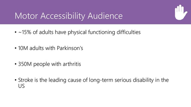 Motor Accessibility Audience
• ~15% of adults have physical functioning difficulties
• 10M adults with Parkinson’s
• 350M people with arthritis
• Stroke is the leading cause of long-term serious disability in the
US
