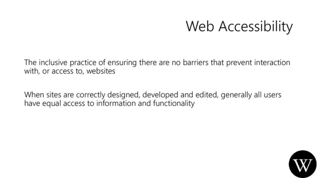 Web Accessibility
The inclusive practice of ensuring there are no barriers that prevent interaction
with, or access to, websites
When sites are correctly designed, developed and edited, generally all users
have equal access to information and functionality
