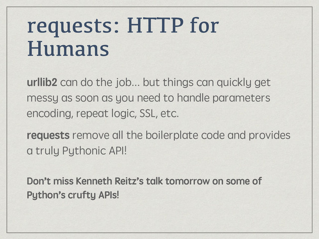 requests: HTTP for
Humans
urllib2 can do the job... but things can quickly get
messy as soon as you need to handle parameters
encoding, repeat logic, SSL, etc.
requests remove all the boilerplate code and provides
a truly Pythonic API! 
 
Don’t miss Kenneth Reitz’s talk tomorrow on some of
Python’s crufty APIs!
