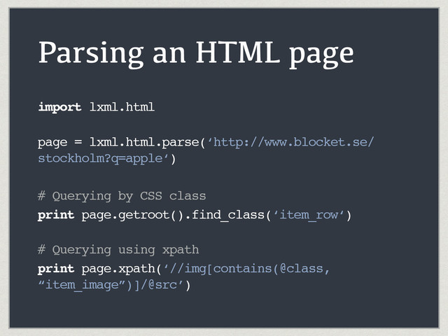 Parsing an HTML page
import lxml.html 
page = lxml.html.parse(‘http://www.blocket.se/
stockholm?q=apple‘)
# Querying by CSS class
print page.getroot().find_class(‘item_row‘) 
# Querying using xpath
print page.xpath(‘//img[contains(@class,
“item_image”)]/@src’)
