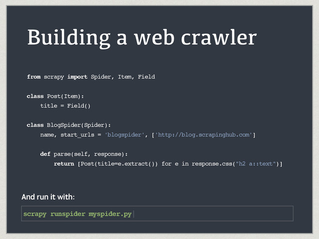Building a web crawler
from scrapy import Spider, Item, Field
class Post(Item):
title = Field()
class BlogSpider(Spider):
name, start_urls = 'blogspider', ['http://blog.scrapinghub.com']
def parse(self, response):
return [Post(title=e.extract()) for e in response.css("h2 a::text")]
scrapy runspider myspider.py|
And run it with:
