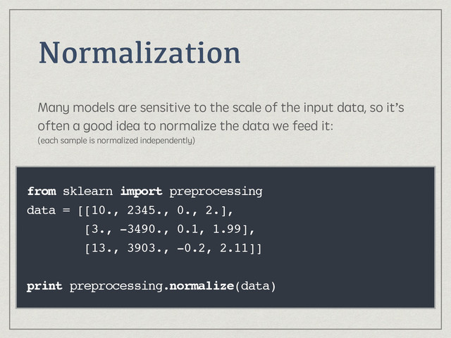 Normalization
Many models are sensitive to the scale of the input data, so it’s
often a good idea to normalize the data we feed it: 
(each sample is normalized independently)
from sklearn import preprocessing
data = [[10., 2345., 0., 2.],
[3., -3490., 0.1, 1.99],
[13., 3903., -0.2, 2.11]]
print preprocessing.normalize(data)
