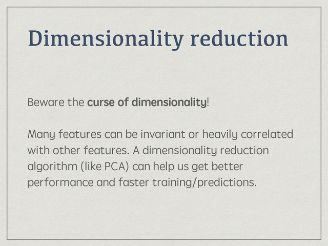 Dimensionality reduction
Beware the curse of dimensionality! 
 
Many features can be invariant or heavily correlated
with other features. A dimensionality reduction
algorithm (like PCA) can help us get better
performance and faster training/predictions.
