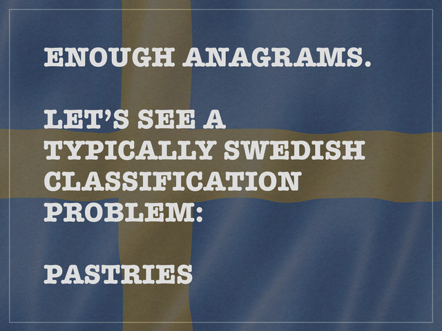 ENOUGH ANAGRAMS. 
 
LET’S SEE A
TYPICALLY SWEDISH
CLASSIFICATION
PROBLEM: 
 
PASTRIES
