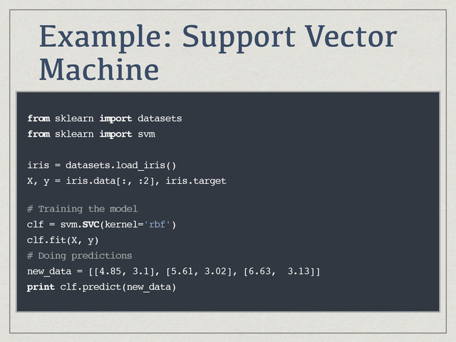 Example: Support Vector
Machine
from sklearn import datasets
from sklearn import svm
iris = datasets.load_iris()
X, y = iris.data[:, :2], iris.target
 
# Training the model
clf = svm.SVC(kernel='rbf')
clf.fit(X, y)
# Doing predictions
new_data = [[4.85, 3.1], [5.61, 3.02], [6.63, 3.13]]
print clf.predict(new_data)
