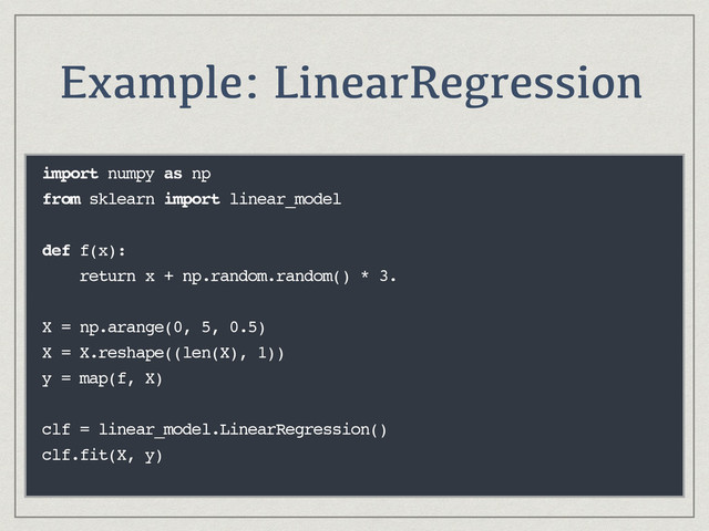 Example: LinearRegression
import numpy as np
from sklearn import linear_model
def f(x):
return x + np.random.random() * 3.
X = np.arange(0, 5, 0.5)
X = X.reshape((len(X), 1))
y = map(f, X)
clf = linear_model.LinearRegression()
clf.fit(X, y)
