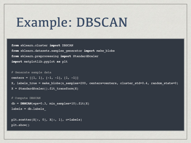 Example: DBSCAN
from sklearn.cluster import DBSCAN
from sklearn.datasets.samples_generator import make_blobs
from sklearn.preprocessing import StandardScaler
import matplotlib.pyplot as plt
# Generate sample data
centers = [[1, 1], [-1, -1], [1, -1]]
X, labels_true = make_blobs(n_samples=200, centers=centers, cluster_std=0.4, random_state=0)
X = StandardScaler().fit_transform(X) 
# Compute DBSCAN
db = DBSCAN(eps=0.3, min_samples=10).fit(X)
labels = db.labels_
plt.scatter(X[:, 0], X[:, 1], c=labels)
plt.show()
