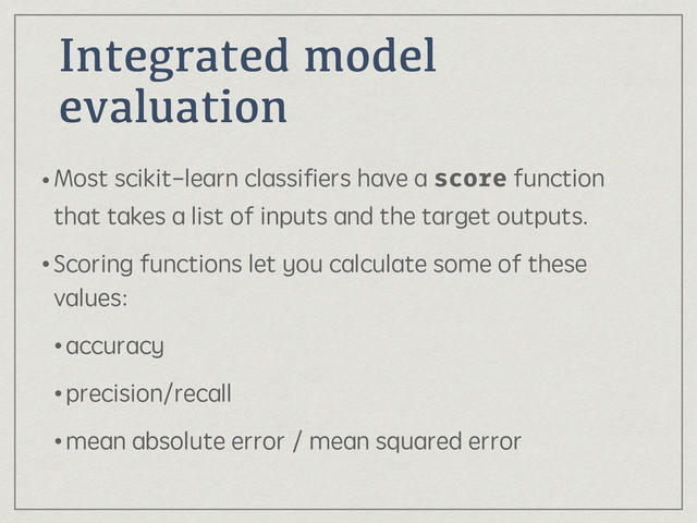 Integrated model
evaluation
•Most scikit-learn classiﬁers have a score function
that takes a list of inputs and the target outputs.
•Scoring functions let you calculate some of these
values:
•accuracy
•precision/recall
•mean absolute error / mean squared error

