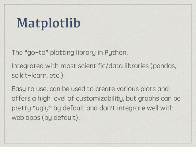 Matplotlib
The “go-to” plotting library in Python.
Integrated with most scientiﬁc/data libraries (pandas,
scikit-learn, etc.)
Easy to use, can be used to create various plots and
offers a high level of customizability, but graphs can be
pretty “ugly” by default and don’t integrate well with
web apps (by default).
