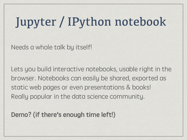 Jupyter / IPython notebook
Needs a whole talk by itself! 
Lets you build interactive notebooks, usable right in the
browser. Notebooks can easily be shared, exported as
static web pages or even presentations & books! 
Really popular in the data science community. 
 
Demo? (if there’s enough time left!)
