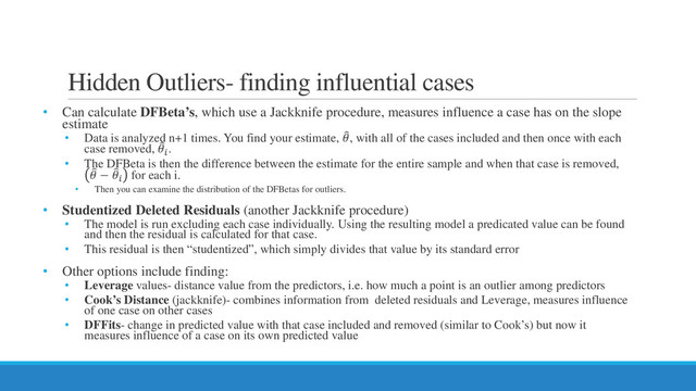 Hidden Outliers- finding influential cases
• Can calculate DFBeta’s, which use a Jackknife procedure, measures influence a case has on the slope
estimate
• Data is analyzed n+1 times. You find your estimate, �
, with all of the cases included and then once with each
case removed, �

.
• The DFBeta is then the difference between the estimate for the entire sample and when that case is removed,
�
 − �

for each i.
• Then you can examine the distribution of the DFBetas for outliers.
• Studentized Deleted Residuals (another Jackknife procedure)
• The model is run excluding each case individually. Using the resulting model a predicated value can be found
and then the residual is calculated for that case.
• This residual is then “studentized”, which simply divides that value by its standard error
• Other options include finding:
• Leverage values- distance value from the predictors, i.e. how much a point is an outlier among predictors
• Cook’s Distance (jackknife)- combines information from deleted residuals and Leverage, measures influence
of one case on other cases
• DFFits- change in predicted value with that case included and removed (similar to Cook’s) but now it
measures influence of a case on its own predicted value
