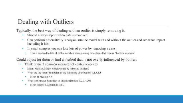 Dealing with Outliers
Typically, the best way of dealing with an outlier is simply removing it.
• Should always report when data is removed
• Can perform a ‘sensitivity’ analysis- run the model with and without the outlier and see what impact
including it has
• In small samples you can lose lots of power by removing a case
• This is can lead to lots of problems when you are using procedures that require “listwise deletion”
Could adjust for them or find a method that is not overly-influenced by outliers
• Think of the 3 common measures of central tendency
• Mean, Median, Mode- which would be robust to outliers?
• What are the mean & median of the following distribution: 1,2,3,4,5
• Mean & Median = 3
• What is the mean & median of this distribution: 1,2,3,4,20?
• Mean is now 6, Median is still 3
