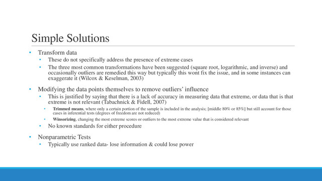 Simple Solutions
• Transform data
• These do not specifically address the presence of extreme cases
• The three most common transformations have been suggested (square root, logarithmic, and inverse) and
occasionally outliers are remedied this way but typically this wont fix the issue, and in some instances can
exaggerate it (Wilcox & Keselman, 2003)
• Modifying the data points themselves to remove outliers’ influence
• This is justified by saying that there is a lack of accuracy in measuring data that extreme, or data that is that
extreme is not relevant (Tabachnick & Fidell, 2007)
• Trimmed means, where only a certain portion of the sample is included in the analysis; [middle 80% or 85%] but still account for those
cases in inferential tests (degrees of freedom are not reduced)
• Winsorizing, changing the most extreme scores or outliers to the most extreme value that is considered relevant
• No known standards for either procedure
• Nonparametric Tests
• Typically use ranked data- lose information & could lose power
