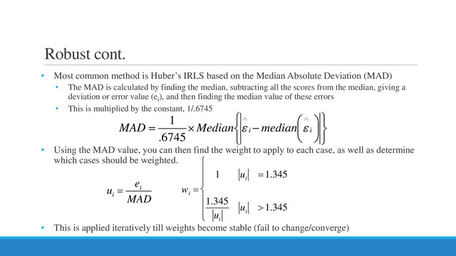 Robust cont.
• Most common method is Huber’s IRLS based on the Median Absolute Deviation (MAD)
• The MAD is calculated by finding the median, subtracting all the scores from the median, giving a
deviation or error value (ei
), and then finding the median value of these errors
• This is multiplied by the constant, 1/.6745
• Using the MAD value, you can then find the weight to apply to each case, as well as determine
which cases should be weighted.
• This is applied iteratively till weights become stable (fail to change/converge)












−
×
=
∧
∧
i
i
median
Median
MAD ε
ε
6745
.
1
u
i
=
e
i
MAD
w
i
=
1 u
i
=1.345
1.345
u
i
u
i
>1.345








