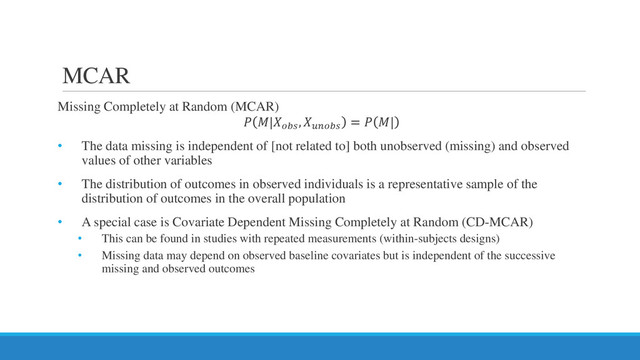 MCAR
Missing Completely at Random (MCAR)
 |
, 𝑢𝑢𝑢𝑢𝑢𝑢𝑢𝑢
=  |
• The data missing is independent of [not related to] both unobserved (missing) and observed
values of other variables
• The distribution of outcomes in observed individuals is a representative sample of the
distribution of outcomes in the overall population
• A special case is Covariate Dependent Missing Completely at Random (CD-MCAR)
• This can be found in studies with repeated measurements (within-subjects designs)
• Missing data may depend on observed baseline covariates but is independent of the successive
missing and observed outcomes
