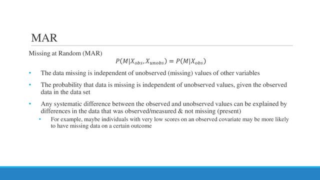 MAR
Missing at Random (MAR)
 |
, 𝑢𝑢𝑢𝑢𝑢𝑢𝑢𝑢
=  |
• The data missing is independent of unobserved (missing) values of other variables
• The probability that data is missing is independent of unobserved values, given the observed
data in the data set
• Any systematic difference between the observed and unobserved values can be explained by
differences in the data that was observed/measured & not missing (present)
• For example, maybe individuals with very low scores on an observed covariate may be more likely
to have missing data on a certain outcome
