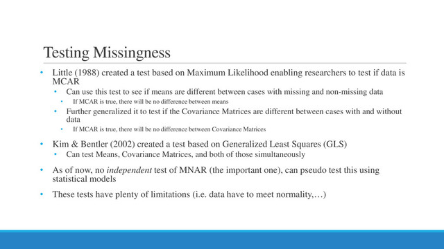Testing Missingness
• Little (1988) created a test based on Maximum Likelihood enabling researchers to test if data is
MCAR
• Can use this test to see if means are different between cases with missing and non-missing data
• If MCAR is true, there will be no difference between means
• Further generalized it to test if the Covariance Matrices are different between cases with and without
data
• If MCAR is true, there will be no difference between Covariance Matrices
• Kim & Bentler (2002) created a test based on Generalized Least Squares (GLS)
• Can test Means, Covariance Matrices, and both of those simultaneously
• As of now, no independent test of MNAR (the important one), can pseudo test this using
statistical models
• These tests have plenty of limitations (i.e. data have to meet normality,…)

