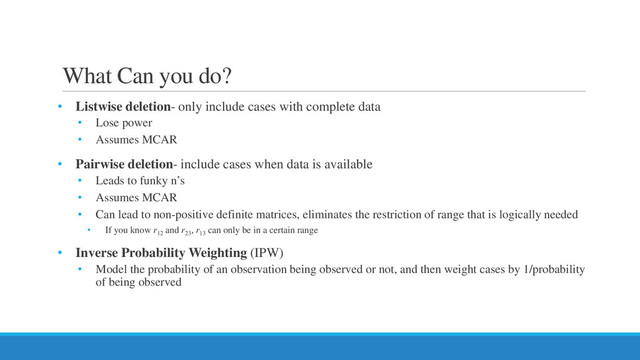 What Can you do?
• Listwise deletion- only include cases with complete data
• Lose power
• Assumes MCAR
• Pairwise deletion- include cases when data is available
• Leads to funky n’s
• Assumes MCAR
• Can lead to non-positive definite matrices, eliminates the restriction of range that is logically needed
• If you know r12
and r23
, r13
can only be in a certain range
• Inverse Probability Weighting (IPW)
• Model the probability of an observation being observed or not, and then weight cases by 1/probability
of being observed
