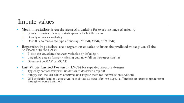 Impute values
• Mean imputation- insert the mean of a variable for every instance of missing
• Biases estimates of every statistic/parameter but the mean
• Greatly reduces variability
• Does this no matter the type of missing (MCAR, MAR, or MNAR)
• Regression imputation- use a regression equation to insert the predicted value given all the
observed data for a case
• Biases the covariance between variables by inflating it
• Linearizes data as formerly missing data now fall on the regression line
• Data must be MAR or MCAR
• Last Values Carried Forward- (LVCF) for repeated measure designs
• Typically considered for clinical trials to deal with drop out
• Simply use the last values observed, and impute them for the rest of observations
• Will typically lead to a conservative estimate as most often we expect differences to become greater over
time given some treatment
