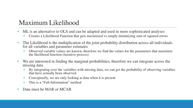 Maximum Likelihood
• ML is an alternative to OLS and can be adapted and used in more sophisticated analyses
• Creates a Likelihood Function that gets maximized vs simply minimizing sum of squared errors
• The Likelihood is the multiplication of the joint probability distribution across all individuals
for all variables and parameter estimates
• Observed variable values are known, therefore we find the values for the parameters that maximize
the likelihood function (iterative process)
• We are interested in finding the marginal probabilities, therefore we can integrate across the
missing data
• By integrating over the variables with missing data, we can get the probability of observing variables
that have actually been observed
• Conceptually, we are only looking at data when it is present
• This is a “Full-Information” method
• Data must be MAR or MCAR
