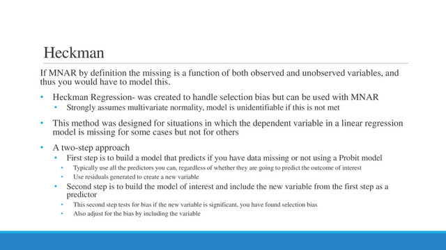 Heckman
If MNAR by definition the missing is a function of both observed and unobserved variables, and
thus you would have to model this.
• Heckman Regression- was created to handle selection bias but can be used with MNAR
• Strongly assumes multivariate normality, model is unidentifiable if this is not met
• This method was designed for situations in which the dependent variable in a linear regression
model is missing for some cases but not for others
• A two-step approach
• First step is to build a model that predicts if you have data missing or not using a Probit model
• Typically use all the predictors you can, regardless of whether they are going to predict the outcome of interest
• Use residuals generated to create a new variable
• Second step is to build the model of interest and include the new variable from the first step as a
predictor
• This second step tests for bias if the new variable is significant, you have found selection bias
• Also adjust for the bias by including the variable
