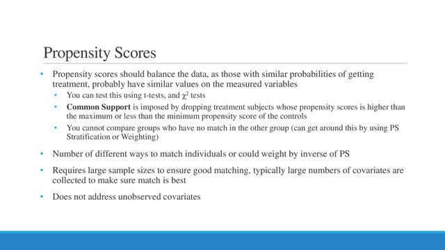 Propensity Scores
• Propensity scores should balance the data, as those with similar probabilities of getting
treatment, probably have similar values on the measured variables
• You can test this using t-tests, and χ2 tests
• Common Support is imposed by dropping treatment subjects whose propensity scores is higher than
the maximum or less than the minimum propensity score of the controls
• You cannot compare groups who have no match in the other group (can get around this by using PS
Stratification or Weighting)
• Number of different ways to match individuals or could weight by inverse of PS
• Requires large sample sizes to ensure good matching, typically large numbers of covariates are
collected to make sure match is best
• Does not address unobserved covariates
