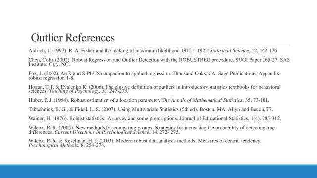 Outlier References
Aldrich, J. (1997). R. A. Fisher and the making of maximum likelihood 1912 – 1922. Statistical Science, 12, 162-176
Chen, Colin (2002). Robust Regression and Outlier Detection with the ROBUSTREG procedure. SUGI Paper 265-27. SAS
Institute: Cary, NC.
Fox, J. (2002). An R and S-PLUS companion to applied regression. Thousand Oaks, CA: Sage Publications, Appendix
robust regression 1-8.
Hogan, T. P. & Evalenko K. (2006). The elusive definition of outliers in introductory statistics textbooks for behavioral
sciences. Teaching of Psychology, 33, 247-275.
Huber, P. J. (1964). Robust estimation of a location parameter. The Annals of Mathematical Statistics, 35, 73-101.
Tabachnick, B. G., & Fidell, L. S. (2007). Using Multivariate Statistics (5th ed). Boston, MA: Allyn and Bacon, 77.
Wainer, H. (1976). Robust statistics: A survey and some prescriptions. Journal of Educational Statistics, 1(4), 285-312.
Wilcox, R. R. (2005). New methods for comparing groups: Strategies for increasing the probability of detecting true
differences. Current Directions in Psychological Science, 14, 272- 275.
Wilcox, R. R. & Keselman, H. J. (2003). Modern robust data analysis methods: Measures of central tendency.
Psychological Methods, 8, 254-274.
