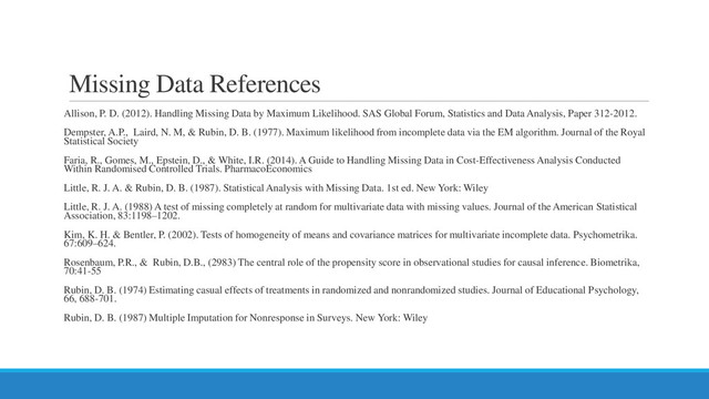 Missing Data References
Allison, P. D. (2012). Handling Missing Data by Maximum Likelihood. SAS Global Forum, Statistics and Data Analysis, Paper 312-2012.
Dempster, A.P., Laird, N. M, & Rubin, D. B. (1977). Maximum likelihood from incomplete data via the EM algorithm. Journal of the Royal
Statistical Society
Faria, R., Gomes, M., Epstein, D., & White, I.R. (2014). A Guide to Handling Missing Data in Cost-Effectiveness Analysis Conducted
Within Randomised Controlled Trials. PharmacoEconomics
Little, R. J. A. & Rubin, D. B. (1987). Statistical Analysis with Missing Data. 1st ed. New York: Wiley
Little, R. J. A. (1988) A test of missing completely at random for multivariate data with missing values. Journal of the American Statistical
Association, 83:1198–1202.
Kim, K. H. & Bentler, P. (2002). Tests of homogeneity of means and covariance matrices for multivariate incomplete data. Psychometrika.
67:609–624.
Rosenbaum, P.R., & Rubin, D.B., (2983) The central role of the propensity score in observational studies for causal inference. Biometrika,
70:41-55
Rubin, D. B. (1974) Estimating casual effects of treatments in randomized and nonrandomized studies. Journal of Educational Psychology,
66, 688-701.
Rubin, D. B. (1987) Multiple Imputation for Nonresponse in Surveys. New York: Wiley
