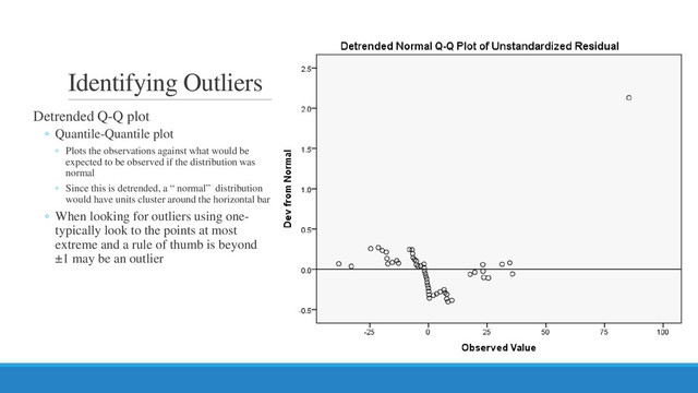 Identifying Outliers
Detrended Q-Q plot
◦ Quantile-Quantile plot
◦ Plots the observations against what would be
expected to be observed if the distribution was
normal
◦ Since this is detrended, a “ normal” distribution
would have units cluster around the horizontal bar
◦ When looking for outliers using one-
typically look to the points at most
extreme and a rule of thumb is beyond
±1 may be an outlier
