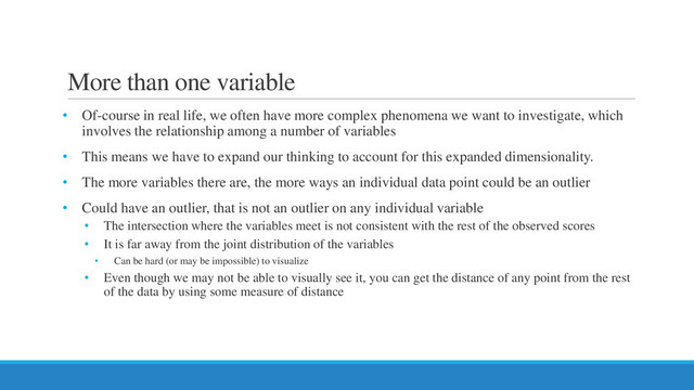 More than one variable
• Of-course in real life, we often have more complex phenomena we want to investigate, which
involves the relationship among a number of variables
• This means we have to expand our thinking to account for this expanded dimensionality.
• The more variables there are, the more ways an individual data point could be an outlier
• Could have an outlier, that is not an outlier on any individual variable
• The intersection where the variables meet is not consistent with the rest of the observed scores
• It is far away from the joint distribution of the variables
• Can be hard (or may be impossible) to visualize
• Even though we may not be able to visually see it, you can get the distance of any point from the rest
of the data by using some measure of distance
