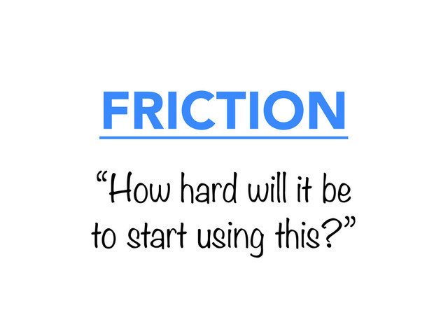FRICTION
“How hard will it be
to start using this?”
