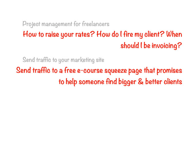Project management for freelancers
How to raise your rates? How do I fire my client? When
should I be invoicing?
Send traffic to your marketing site
Send traffic to a free e-course squeeze page that promises
to help someone find bigger & better clients
Convince someone to ditch their PM software and buy yours
Sell a book (with worksheets) that teaches consultants to
double their rates, cross-sell your PM software later
