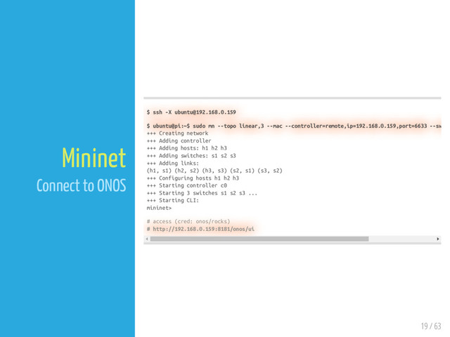 19 / 63
Mininet
Connect to ONOS
$ ssh -X ubuntu@192.168.0.159
$ ubuntu@pi:~$ sudo mn --topo linear,3 --mac --controller=remote,ip=192.168.0.159,port=6633 --sw
+++ Creating network
+++ Adding controller
+++ Adding hosts: h1 h2 h3
+++ Adding switches: s1 s2 s3
+++ Adding links:
(h1, s1) (h2, s2) (h3, s3) (s2, s1) (s3, s2)
+++ Configuring hosts h1 h2 h3
+++ Starting controller c0
+++ Starting 3 switches s1 s2 s3 ...
+++ Starting CLI:
mininet>
# access (cred: onos/rocks)
# http://192.168.0.159:8181/onos/ui
