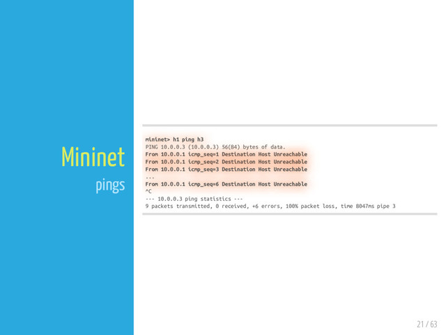 21 / 63
Mininet
pings
mininet> h1 ping h3
PING 10.0.0.3 (10.0.0.3) 56(84) bytes of data.
From 10.0.0.1 icmp_seq=1 Destination Host Unreachable
From 10.0.0.1 icmp_seq=2 Destination Host Unreachable
From 10.0.0.1 icmp_seq=3 Destination Host Unreachable
...
From 10.0.0.1 icmp_seq=6 Destination Host Unreachable
^C
--- 10.0.0.3 ping statistics ---
9 packets transmitted, 0 received, +6 errors, 100% packet loss, time 8047ms pipe 3
