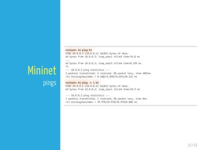 23 / 63
Mininet
pings
mininet> h1 ping h3
PING 10.0.0.3 (10.0.0.3) 56(84) bytes of data.
64 bytes from 10.0.0.3: icmp_seq=1 ttl=64 time=76.8 ms
...
64 bytes from 10.0.0.3: icmp_seq=5 ttl=64 time=0.199 ms
^C
--- 10.0.0.3 ping statistics ---
5 packets transmitted, 5 received, 0% packet loss, time 4001ms
rtt min/avg/max/mdev = 0.188/15.840/76.874/30.522 ms
mininet> h1 ping -c 1 h2
PING 10.0.0.2 (10.0.0.2) 56(84) bytes of data.
64 bytes from 10.0.0.2: icmp_seq=1 ttl=64 time=39.9 ms
--- 10.0.0.2 ping statistics ---
1 packets transmitted, 1 received, 0% packet loss, time 0ms
rtt min/avg/max/mdev = 39.970/39.970/39.970/0.000 ms
