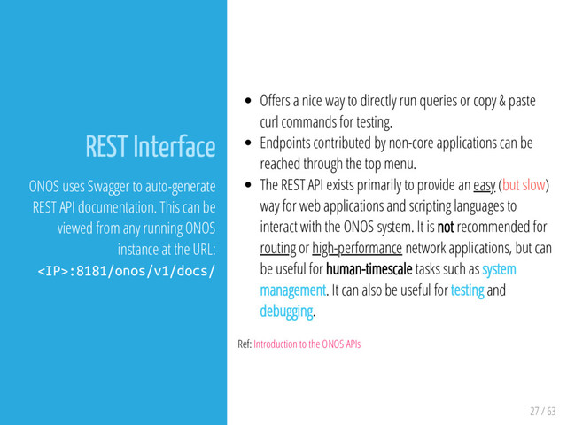 27 / 63
REST Interface
ONOS uses Swagger to auto-generate
REST API documentation. This can be
viewed from any running ONOS
instance at the URL:
:8181/onos/v1/docs/
O ers a nice way to directly run queries or copy & paste
curl commands for testing.
Endpoints contributed by non-core applications can be
reached through the top menu.
The REST API exists primarily to provide an easy (but slow)
way for web applications and scripting languages to
interact with the ONOS system. It is not recommended for
routing or high-performance network applications, but can
be useful for human-timescale tasks such as system
management. It can also be useful for testing and
debugging.
Ref: Introduction to the ONOS APIs

