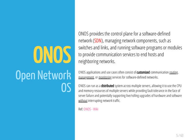 5 / 63
ONOS
Open Network
OS
ONOS provides the control plane for a software-de ned
network (SDN), managing network components, such as
switches and links, and running software programs or modules
to provide communication services to end hosts and
neighboring networks.
ONOS applications and use cases often consist of customized communication routing,
management, or monitoring services for software-de ned networks.
ONOS can run as a distributed system across multiple servers, allowing it to use the CPU
and memory resources of multiple servers while providing fault tolerance in the face of
server failure and potentially supporting live/rolling upgrades of hardware and software
without interrupting network tra c.
Ref: ONOS - Wiki
