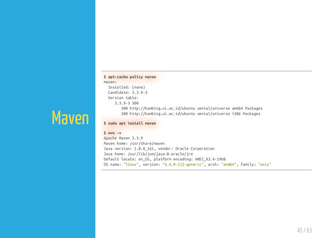 45 / 63
Maven
$ apt-cache policy maven
maven:
Installed: (none)
Candidate: 3.3.9-3
Version table:
3.3.9-3 500
500 http://kambing.ui.ac.id/ubuntu xenial/universe amd64 Packages
500 http://kambing.ui.ac.id/ubuntu xenial/universe i386 Packages
$ sudo apt install maven
$ mvn -v
Apache Maven 3.3.9
Maven home: /usr/share/maven
Java version: 1.8.0_161, vendor: Oracle Corporation
Java home: /usr/lib/jvm/java-8-oracle/jre
Default locale: en_US, platform encoding: ANSI_X3.4-1968
OS name: "linux", version: "4.4.0-112-generic", arch: "amd64", family: "unix"
