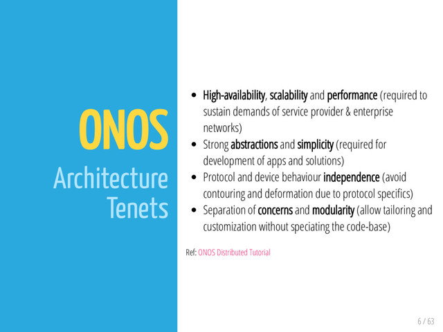 6 / 63
ONOS
Architecture
Tenets
High-availability, scalability and performance (required to
sustain demands of service provider & enterprise
networks)
Strong abstractions and simplicity (required for
development of apps and solutions)
Protocol and device behaviour independence (avoid
contouring and deformation due to protocol speci cs)
Separation of concerns and modularity (allow tailoring and
customization without speciating the code-base)
Ref: ONOS Distributed Tutorial
