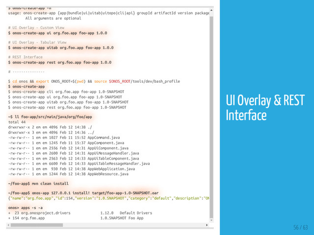 $ onos-create-app -h
usage: onos-create-app {app|bundle|ui|uitab|uitopo|cli|api} groupId artifactId version package
All arguments are optional
# UI Overlay - Custom View
$ onos-create-app ui org.foo.app foo-app 1.0.0
# UI Overlay - Tabular View
$ onos-create-app uitab org.foo.app foo-app 1.0.0
# REST Interface
$ onos-create-app rest org.foo.app foo-app 1.0.0
# ---------------
$ cd onos && export ONOS_ROOT=$(pwd) && source $ONOS_ROOT/tools/dev/bash_profile
$ onos-create-app
$ onos-create-app cli org.foo.app foo-app 1.0-SNAPSHOT
$ onos-create-app ui org.foo.app foo-app 1.0-SNAPSHOT
$ onos-create-app uitab org.foo.app foo-app 1.0-SNAPSHOT
$ onos-create-app rest org.foo.app foo-app 1.0-SNAPSHOT
~$ ll foo-app/src/main/java/org/foo/app
total 44
drwxrwxr-x 2 em em 4096 Feb 12 14:38 ./
drwxrwxr-x 3 em em 4096 Feb 12 14:36 ../
-rw-rw-r-- 1 em em 1027 Feb 11 15:52 AppCommand.java
-rw-rw-r-- 1 em em 1245 Feb 11 15:37 AppComponent.java
-rw-rw-r-- 1 em em 2556 Feb 12 14:31 AppUiComponent.java
-rw-rw-r-- 1 em em 2600 Feb 12 14:31 AppUiMessageHandler.java
-rw-rw-r-- 1 em em 2563 Feb 12 14:33 AppUiTableComponent.java
-rw-rw-r-- 1 em em 6600 Feb 12 14:33 AppUiTableMessageHandler.java
-rw-rw-r-- 1 em em 930 Feb 12 14:38 AppWebApplication.java
-rw-rw-r-- 1 em em 1244 Feb 12 14:38 AppWebResource.java
~/foo-app$ mvn clean install
~/foo-app$ onos-app 127.0.0.1 install! target/foo-app-1.0-SNAPSHOT.oar
{"name":"org.foo.app","id":154,"version":"1.0.SNAPSHOT","category":"default","description":"ON
onos> apps -s -a
+ 23 org.onosproject.drivers 1.12.0 Default Drivers
+ 154 org.foo.app 1.0.SNAPSHOT Foo App
56 / 63
UI Overlay & REST
Interface
