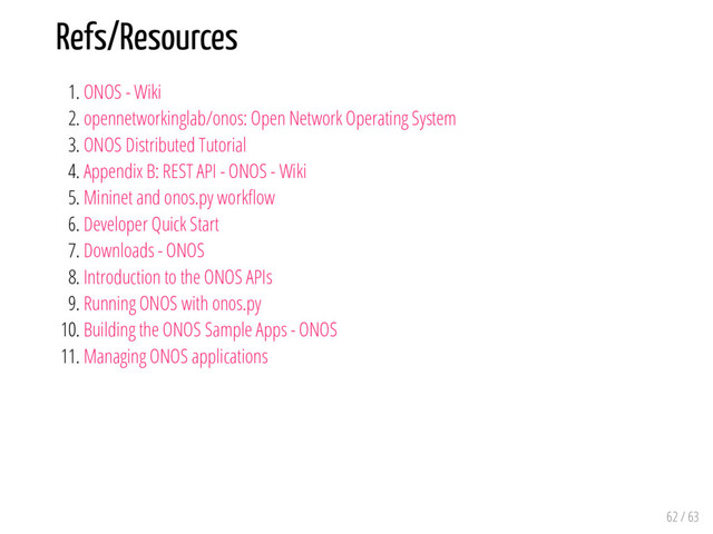 Refs/Resources
1. ONOS - Wiki
2. opennetworkinglab/onos: Open Network Operating System
3. ONOS Distributed Tutorial
4. Appendix B: REST API - ONOS - Wiki
5. Mininet and onos.py work ow
6. Developer Quick Start
7. Downloads - ONOS
8. Introduction to the ONOS APIs
9. Running ONOS with onos.py
10. Building the ONOS Sample Apps - ONOS
11. Managing ONOS applications
62 / 63
