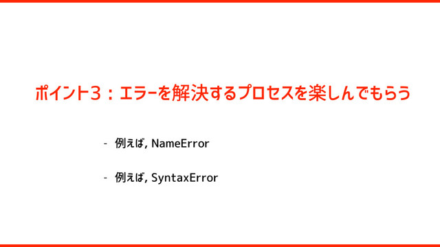 ポイント3 : エラーを解決するプロセスを楽しんでもらう
- 例えば, NameError
- 例えば, SyntaxError
