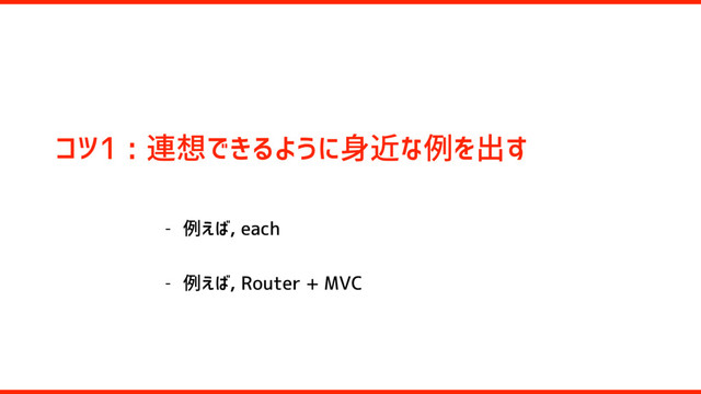 コツ1 : 連想できるように身近な例を出す
- 例えば, each
- 例えば, Router + MVC
