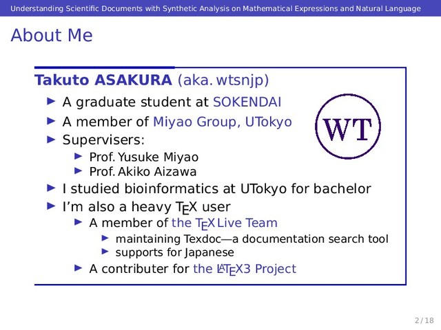 Understanding Scientiﬁc Documents with Synthetic Analysis on Mathematical Expressions and Natural Language
About Me
Takuto ASAKURA (aka. wtsnjp)
A graduate student at SOKENDAI
A member of Miyao Group, UTokyo
Supervisers:
Prof. Yusuke Miyao
Prof. Akiko Aizawa
I studied bioinformatics at UTokyo for bachelor
I’m also a heavy TEX user
A member of the TEX Live Team
maintaining Texdoc—a documentation search tool
supports for Japanese
A contributer for the L
ATEX3 Project
2 / 18
